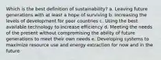 Which is the best definition of sustainability? a. Leaving future generations with at least a hope of surviving b. Increasing the levels of development for poor countries c. Using the best available technology to increase efficiency d. Meeting the needs of the present without compromising the ability of future generations to meet their own needs e. Developing systems to maximize resource use and energy extraction for now and in the future