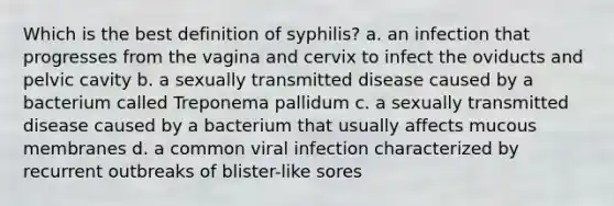 Which is the best definition of syphilis? a. an infection that progresses from the vagina and cervix to infect the oviducts and pelvic cavity b. a sexually transmitted disease caused by a bacterium called Treponema pallidum c. a sexually transmitted disease caused by a bacterium that usually affects mucous membranes d. a common viral infection characterized by recurrent outbreaks of blister-like sores