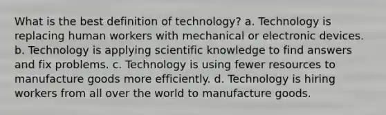 What is the best definition of technology? a. Technology is replacing human workers with mechanical or electronic devices. b. Technology is applying scientific knowledge to find answers and fix problems. c. Technology is using fewer resources to manufacture goods more efficiently. d. Technology is hiring workers from all over the world to manufacture goods.