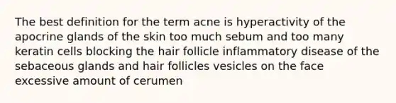 The best definition for the term acne is hyperactivity of the apocrine glands of the skin too much sebum and too many keratin cells blocking the hair follicle inflammatory disease of the sebaceous glands and hair follicles vesicles on the face excessive amount of cerumen