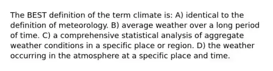 The BEST definition of the term climate is: A) identical to the definition of meteorology. B) average weather over a long period of time. C) a comprehensive statistical analysis of aggregate weather conditions in a specific place or region. D) the weather occurring in the atmosphere at a specific place and time.