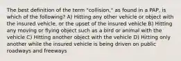 The best definition of the term "collision," as found in a PAP, is which of the following? A) Hitting any other vehicle or object with the insured vehicle, or the upset of the insured vehicle B) Hitting any moving or flying object such as a bird or animal with the vehicle C) Hitting another object with the vehicle D) Hitting only another while the insured vehicle is being driven on public roadways and freeways