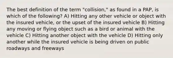 The best definition of the term "collision," as found in a PAP, is which of the following? A) Hitting any other vehicle or object with the insured vehicle, or the upset of the insured vehicle B) Hitting any moving or flying object such as a bird or animal with the vehicle C) Hitting another object with the vehicle D) Hitting only another while the insured vehicle is being driven on public roadways and freeways