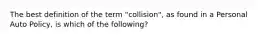 The best definition of the term "collision", as found in a Personal Auto Policy, is which of the following?