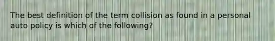 The best definition of the term collision as found in a personal auto policy is which of the following?