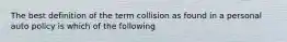 The best definition of the term collision as found in a personal auto policy is which of the following