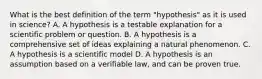 What is the best definition of the term "hypothesis" as it is used in science? A. A hypothesis is a testable explanation for a scientific problem or question. B. A hypothesis is a comprehensive set of ideas explaining a natural phenomenon. C. A hypothesis is a scientific model D. A hypothesis is an assumption based on a verifiable law, and can be proven true.