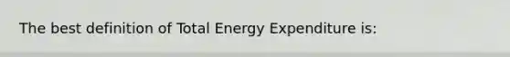 The best definition of Total Energy Expenditure is: