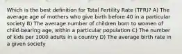 Which is the best definition for Total Fertility Rate (TFR)? A) The average age of mothers who give birth before 40 in a particular society B) The average number of children born to women of child-bearing age, within a particular population C) The number of kids per 1000 adults in a country D) The average birth rate in a given society