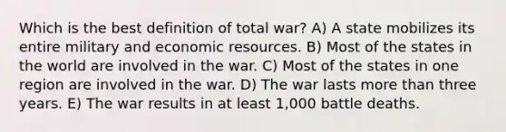 Which is the best definition of <a href='https://www.questionai.com/knowledge/kKqUgdGdKt-total-war' class='anchor-knowledge'>total war</a>? A) A state mobilizes its entire military and <a href='https://www.questionai.com/knowledge/kLldey2hut-economic-resources' class='anchor-knowledge'>economic resources</a>. B) Most of the states in the world are involved in the war. C) Most of the states in one region are involved in the war. D) The war lasts <a href='https://www.questionai.com/knowledge/keWHlEPx42-more-than' class='anchor-knowledge'>more than</a> three years. E) The war results in at least 1,000 battle deaths.