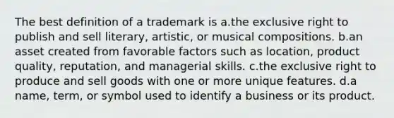 The best definition of a trademark is a.the exclusive right to publish and sell literary, artistic, or musical compositions. b.an asset created from favorable factors such as location, product quality, reputation, and managerial skills. c.the exclusive right to produce and sell goods with one or more unique features. d.a name, term, or symbol used to identify a business or its product.