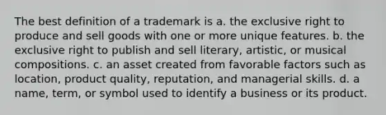 The best definition of a trademark is a. the exclusive right to produce and sell goods with one or more unique features. b. the exclusive right to publish and sell literary, artistic, or musical compositions. c. an asset created from favorable factors such as location, product quality, reputation, and managerial skills. d. a name, term, or symbol used to identify a business or its product.