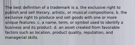 The best definition of a trademark is a. the exclusive right to publish and sell literary, artistic, or musical compositions. b. the exclusive right to produce and sell goods with one or more unique features. c. a name, term, or symbol used to identify a business and its product. d. an asset created from favorable factors such as location, product quality, reputation, and managerial skills.