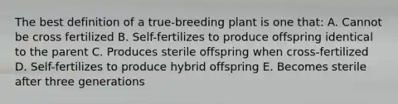 The best definition of a true-breeding plant is one that: A. Cannot be cross fertilized B. Self-fertilizes to produce offspring identical to the parent C. Produces sterile offspring when cross-fertilized D. Self-fertilizes to produce hybrid offspring E. Becomes sterile after three generations