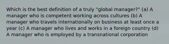 Which is the best definition of a truly "global manager?" (a) A manager who is competent working across cultures (b) A manager who travels internationally on business at least once a year (c) A manager who lives and works in a foreign country (d) A manager who is employed by a transnational corporation