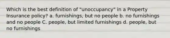 Which is the best definition of "unoccupancy" in a Property Insurance policy? a. furnishings, but no people b. no furnishings and no people C. people, but limited furnishings d. people, but no furnishings