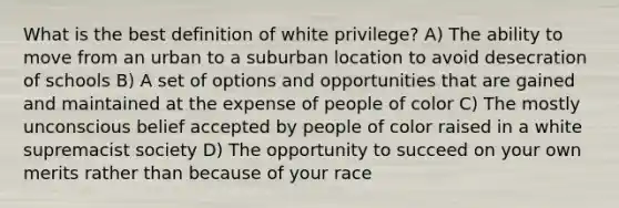 What is the best definition of white privilege? A) The ability to move from an urban to a suburban location to avoid desecration of schools B) A set of options and opportunities that are gained and maintained at the expense of people of color C) The mostly unconscious belief accepted by people of color raised in a white supremacist society D) The opportunity to succeed on your own merits rather than because of your race