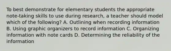 To best demonstrate for elementary students the appropriate note-taking skills to use during research, a teacher should model which of the following? A. Outlining when recording information B. Using graphic organizers to record information C. Organizing information with note cards D. Determining the reliability of the information