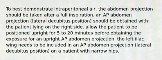 To best demonstrate intraperitoneal air, the abdomen projection should be taken after a full inspiration. an AP abdomen projection (lateral decubitus position) should be obtained with the patient lying on the right side. allow the patient to be positioned upright for 5 to 20 minutes before obtaining the exposure for an upright AP abdomen projection. the left iliac wing needs to be included in an AP abdomen projection (lateral decubitus position) on a patient with narrow hips.