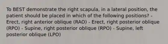 To BEST demonstrate the right scapula, in a lateral position, the patient should be placed in which of the following positions? -Erect, right anterior oblique (RAO) - Erect, right posterior oblique (RPO) - Supine, right posterior oblique (RPO) - Supine, left posterior oblique (LPO)