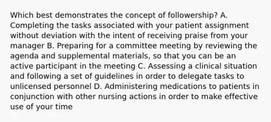 Which best demonstrates the concept of followership? A. Completing the tasks associated with your patient assignment without deviation with the intent of receiving praise from your manager B. Preparing for a committee meeting by reviewing the agenda and supplemental materials, so that you can be an active participant in the meeting C. Assessing a clinical situation and following a set of guidelines in order to delegate tasks to unlicensed personnel D. Administering medications to patients in conjunction with other nursing actions in order to make effective use of your time