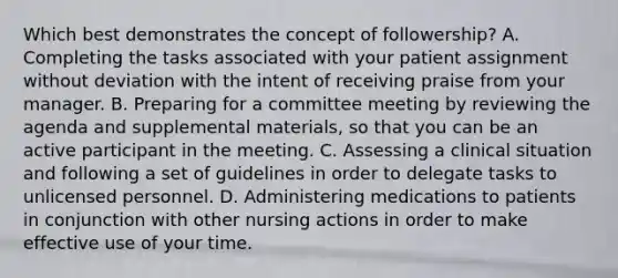 Which best demonstrates the concept of followership? A. Completing the tasks associated with your patient assignment without deviation with the intent of receiving praise from your manager. B. Preparing for a committee meeting by reviewing the agenda and supplemental materials, so that you can be an active participant in the meeting. C. Assessing a clinical situation and following a set of guidelines in order to delegate tasks to unlicensed personnel. D. Administering medications to patients in conjunction with other nursing actions in order to make effective use of your time.