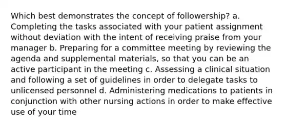 Which best demonstrates the concept of followership? a. Completing the tasks associated with your patient assignment without deviation with the intent of receiving praise from your manager b. Preparing for a committee meeting by reviewing the agenda and supplemental materials, so that you can be an active participant in the meeting c. Assessing a clinical situation and following a set of guidelines in order to delegate tasks to unlicensed personnel d. Administering medications to patients in conjunction with other nursing actions in order to make effective use of your time