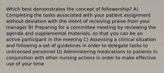 Which best demonstrates the concept of followership? A) Completing the tasks associated with your patient assignment without deviation with the intent of receiving praise from your manager B) Preparing for a committee meeting by reviewing the agenda and supplemental materials, so that you can be an active participant in the meeting C) Assessing a clinical situation and following a set of guidelines in order to delegate tasks to unlicensed personnel D) Administering medications to patients in conjunction with other nursing actions in order to make effective use of your time