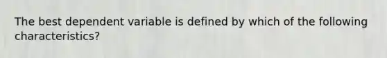 The best dependent variable is defined by which of the following characteristics?