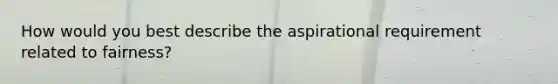 How would you best describe the aspirational requirement related to fairness?