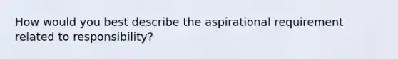 How would you best describe the aspirational requirement related to responsibility?