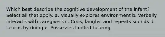 Which best describe the cognitive development of the infant? Select all that apply. a. Visually explores environment b. Verbally interacts with caregivers c. Coos, laughs, and repeats sounds d. Learns by doing e. Possesses limited hearing