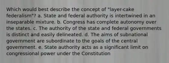 Which would best describe the concept of "layer-cake federalism"?​ ​a. State and federal authority is intertwined in an inseparable mixture. ​b. Congress has complete autonomy over the states.​ c. ​The authority of the state and federal governments is distinct and easily delineated. d.​ The aims of subnational government are subordinate to the goals of the central government. ​e. State authority acts as a significant limit on congressional power under the Constitution