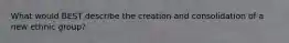 What would BEST describe the creation and consolidation of a new ethnic group?