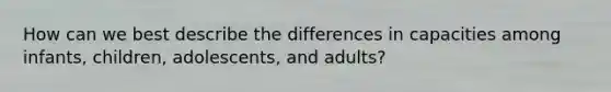 How can we best describe the differences in capacities among infants, children, adolescents, and adults?