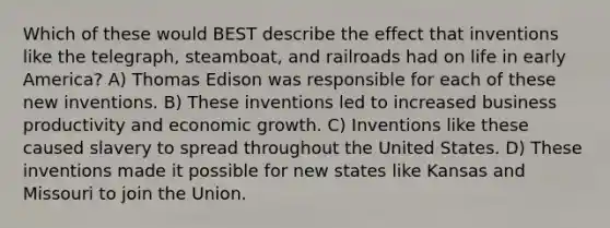 Which of these would BEST describe the effect that inventions like the telegraph, steamboat, and railroads had on life in early America? A) Thomas Edison was responsible for each of these new inventions. B) These inventions led to increased business productivity and economic growth. C) Inventions like these caused slavery to spread throughout the United States. D) These inventions made it possible for new states like Kansas and Missouri to join the Union.