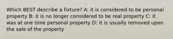 Which BEST describe a fixture? A: it is considered to be personal property B: it is no longer considered to be real property C: it was at one time personal property D: it is usually removed upon the sale of the property