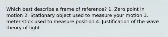 Which best describe a frame of reference? 1. Zero point in motion 2. Stationary object used to measure your motion 3. meter stick used to measure position 4. Justification of the wave theory of light