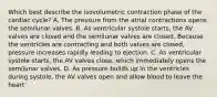 Which best describe the isovolumetric contraction phase of the cardiac cycle? A. The pressure from the atrial contractions opens the semilunar valves. B. As ventricular systole starts, the AV valves are closed and the semilunar valves are closed. Because the ventricles are contracting and both valves are closed, pressure increases rapidly leading to ejection. C. As ventricular systole starts, the AV valves close, which immediately opens the semilunar valves. D. As pressure builds up in the ventricles during systole, the AV valves open and allow blood to leave the heart