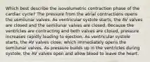 Which best describe the isovolumetric contraction phase of the cardiac cycle? The pressure from the atrial contractions opens the semilunar valves. As ventricular systole starts, the AV valves are closed and the semilunar valves are closed. Because the ventricles are contracting and both valves are closed, pressure increases rapidly leading to ejection. As ventricular systole starts, the AV valves close, which immediately opens the semilunar valves. As pressure builds up in the ventricles during systole, the AV valves open and allow blood to leave the heart.