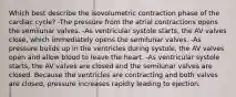 Which best describe the isovolumetric contraction phase of the cardiac cycle? -The pressure from the atrial contractions opens the semilunar valves. -As ventricular systole starts, the AV valves close, which immediately opens the semilunar valves. -As pressure builds up in the ventricles during systole, the AV valves open and allow blood to leave the heart. -As ventricular systole starts, the AV valves are closed and the semilunar valves are closed. Because the ventricles are contracting and both valves are closed, pressure increases rapidly leading to ejection.