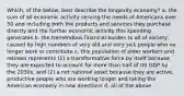 Which, of the below, best describe the longevity economy? a. the sum of all economic activity serving the needs of Americans over 50 and including both the products and services they purchase directly and the further economic activity this spending generates b. the tremendous financial burden to all of society, caused by high numbers of very old and very sick people who no longer work or contribute c. this population of older workers and retirees represents (1) a transformative force by itself because they are expected to account for more than half of US GDP by the 2030s, and (2) a net national asset because they are active, productive people who are working longer and taking the American economy in new directions d. all of the above