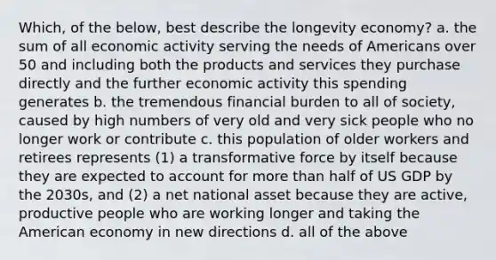 Which, of the below, best describe the longevity economy? a. the sum of all economic activity serving the needs of Americans over 50 and including both the products and services they purchase directly and the further economic activity this spending generates b. the tremendous financial burden to all of society, caused by high numbers of very old and very sick people who no longer work or contribute c. this population of older workers and retirees represents (1) a transformative force by itself because they are expected to account for more than half of US GDP by the 2030s, and (2) a net national asset because they are active, productive people who are working longer and taking the American economy in new directions d. all of the above