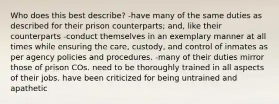 Who does this best describe? -have many of the same duties as described for their prison counterparts; and, like their counterparts -conduct themselves in an exemplary manner at all times while ensuring the care, custody, and control of inmates as per agency policies and procedures. -many of their duties mirror those of prison COs. need to be thoroughly trained in all aspects of their jobs. have been criticized for being untrained and apathetic