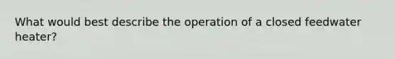 What would best describe the operation of a closed feedwater heater?