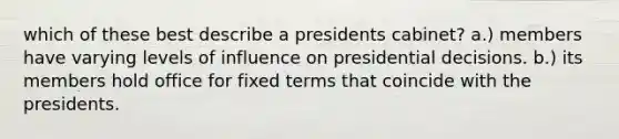 which of these best describe a presidents cabinet? a.) members have varying levels of influence on presidential decisions. b.) its members hold office for fixed terms that coincide with the presidents.