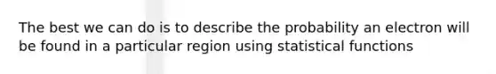 The best we can do is to describe the probability an electron will be found in a particular region using statistical functions
