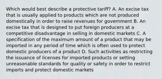 Which would best describe a protective tariff? A. An excise tax that is usually applied to products which are not produced domestically in order to raise revenues for government B. An excise tax that is designed to put foreign producers at a competitive disadvantage in selling in domestic markets C. A specification of the maximum amount of a product that may be imported in any period of time which is often used to protect domestic producers of a product D. Such activities as restricting the issuance of licenses for imported products or setting unreasonable standards for quality or safety in order to restrict imports and protect domestic markets