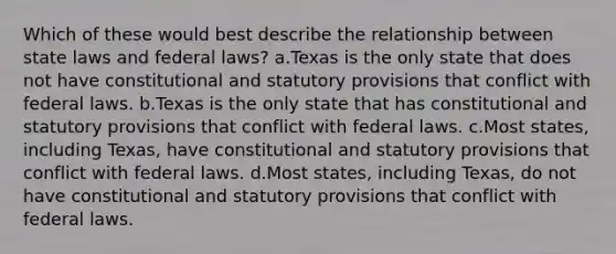 Which of these would best describe the relationship between state laws and federal laws? a.Texas is the only state that does not have constitutional and statutory provisions that conflict with federal laws. b.Texas is the only state that has constitutional and statutory provisions that conflict with federal laws. c.Most states, including Texas, have constitutional and statutory provisions that conflict with federal laws. d.Most states, including Texas, do not have constitutional and statutory provisions that conflict with federal laws.