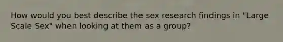 How would you best describe the sex research findings in "Large Scale Sex" when looking at them as a group?